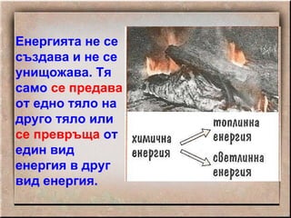 Енергията не се създава и не се унищожава. Тя само  се   предава  от едно тяло на друго тяло или  се превръща  от един вид енергия в друг вид енергия. 