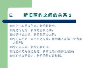 E.        新旧两约之间的关系 2 旧约之中心是以色列，新约是教会； 旧约是行为约，新约是恩典之约； 旧约是律法之约，新约是信心之约； 旧约述人在第一亚当里之失败，新约述人在第二亚当里之胜利； 旧约记失乐园，新约记新乐园； 旧约之始乃万物之起源，新约之始乃基督之起源； 旧约的结束是咒诅，新约的结束是祝福。 