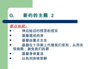 G.       新约的主题  2 要点包括：   ·        神应验旧约预言的信实 ·        基督道成肉身 ·        基督由童贞女生 ·        基督在十字架上代替我们受死，从而实现救赎，赦免我们的罪 ·        基督身体复活 ·        以色列弃绝耶稣 