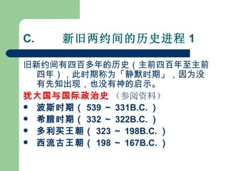 C.         新旧两约间的历史进程 1 旧新约间有四百多年的历史（主前四百年至主前四年），此时期称为「静默时期」，因为没有先知出现，也没有神的启示。  犹大国与国际政治史   （参阅资料） 波斯时期（ 539 ～ 331B.C. ） 希腊时期（ 332 ～ 322B.C. ）   多利买王朝（ 323 ～ 198B.C. ）   西流古王朝（ 198 ～ 167B.C. ）   