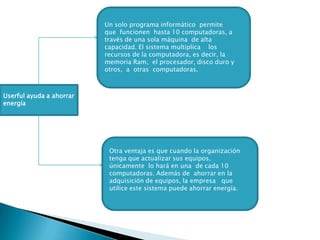 Un solo programa informático  permite que  funcionen  hasta 10 computadoras, a través de una sola máquina  de alta capacidad. El sistema multiplica    los recursos de la computadora, es decir, la memoria Ram,  el procesador, disco duro y otros,  a  otras  computadoras.Userful ayuda a ahorrar energíaOtra ventaja es que cuando la organización tenga que actualizar sus equipos, únicamente  lo hará en una  de cada 10 computadoras. Además de  ahorrar en la adquisición de equipos, la empresa   que utilice este sistema puede ahorrar energía.