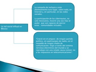 La campaña de rechazo a este planteamiento tuvo lugar, sobre todo, en Internet y, en particular, en las redes sociales.La participación de los cibernautas, no solo mexicanos, mostró una vez más el poder  que son capaces de ejercer estas   comunidades virtuales.  La red social influyó en México“Creció sin el amparo  de ningún partido político, sin padrinazgos de nadie, sin el respaldo de ningún medio de comunicación. Viajó a través del sistema nervioso electrónico del mundo y se reprodujo con una simple causa común: no a los impuestos en telecomunicaciones”.