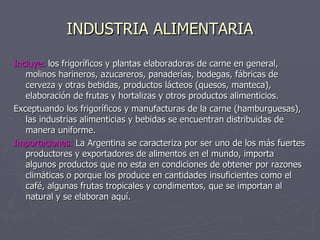 INDUSTRIA ALIMENTARIA Incluye:  los frigoríficos y plantas elaboradoras de carne en general, molinos harineros, azucareros, panaderías, bodegas, fábricas de cerveza y otras bebidas, productos lácteos (quesos, manteca), elaboración de frutas y hortalizas y otros productos alimenticios. Exceptuando los frigoríficos y manufacturas de la carne (hamburguesas), las industrias alimenticias y bebidas se encuentran distribuidas de manera uniforme. Importaciones:  La Argentina se caracteriza por ser uno de los más fuertes productores y exportadores de alimentos en el mundo, importa algunos productos que no esta en condiciones de obtener por razones climáticas o porque los produce en cantidades insuficientes como el café, algunas frutas tropicales y condimentos, que se importan al natural y se elaboran aquí. 