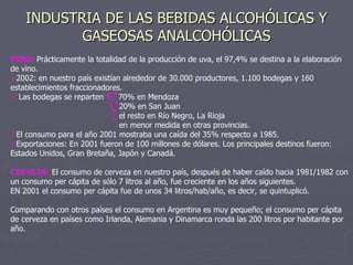 INDUSTRIA DE LAS BEBIDAS ALCOHÓLICAS Y GASEOSAS ANALCOHÓLICAS VINO:  Prácticamente la totalidad de la producción de uva, el 97,4% se destina a la elaboración de vino. 2002: en nuestro país existían alrededor de 30.000 productores, 1.100 bodegas y 160 establecimientos fraccionadores. Las bodegas se reparten  70% en Mendoza 20% en San Juan el resto en Río Negro, La Rioja en menor medida en otras provincias. El consumo para el año 2001 mostraba una caída del 35% respecto a 1985. Exportaciones: En 2001 fueron de 100 millones de dólares. Los principales destinos fueron: Estados Unidos, Gran Bretaña, Japón y Canadá. CERVEZA:  El consumo de cerveza en nuestro país, después de haber caído hacia 1981/1982 con un consumo per cápita de sólo 7 litros al año, fue creciente en los años siguientes.  EN 2001 el consumo per cápita fue de unos 34 litros/hab/año, es decir, se quintuplicó. Comparando con otros países el consumo en Argentina es muy pequeño; el consumo per cápita de cerveza en países como Irlanda, Alemania y Dinamarca ronda las 200 litros por habitante por año. 
