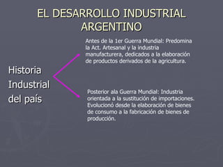 EL DESARROLLO INDUSTRIAL ARGENTINO Historia Industrial del país Antes de la 1er Guerra Mundial: Predomina la Act. Artesanal y la industria manufacturera, dedicados a la elaboración de productos derivados de la agricultura. Posterior ala Guerra Mundial: Industria orientada a la sustitución de importaciones. Evolucionó desde la elaboración de bienes de consumo a la fabricación de bienes de producción. 