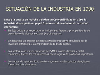 SITUACIÓN DE LA INDUSTRIA EN 1990 Desde la puesta en marcha del Plan de Convertibilidad en 1991 la industria desempeñó un papel fundamental en el nivel de actividad económica. En ésta década las exportaciones industriales fueron la principal fuente de crecimiento de algunos sectores (Agroindustria); Se desarrolló un proceso de especialización productiva impulsado por la inversión extranjera y las importaciones de bs de capital. Los sectores con mayor presencia de PyMES  (rubros textiles y metal mecánicos) fueron los más afectados por el ingreso de productos importados. Los rubros de agroquímicos, aceites vegetales y subproductos oleaginosos fueron los más dinámicos. 