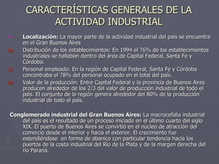 CARACTERÍSTICAS GENERALES DE LA ACTIVIDAD INDUSTRIAL Localización:  La mayor parte de la actividad industrial del país se encuentra en el Gran Buenos Aires Distribución de los establecimientos: En 1994 el 76% de los establecimientos industriales se hallaban dentro del área de Capital Federal, Santa Fe y Córdoba. Personal empleado: En la región de Capital Federal, Santa Fe y Córdoba concentraba el 78% del personal ocupado en el total del país. Valor de la producción: Entre Capital Federal y la provincia de Buenos Aires producen alrededor de los 2/3 del valor de producción industrial de todo el país. El conjunto de la región genera alrededor del 80% de la producción industrial de todo el país. Conglomerado industrial del Gran Buenos Aires:  La macrocefalia industrial del país es el resultado de un proceso iniciado en el último cuarto del siglo XIX. El puerto de Buenos Aires se convirtió en el núcleo de atracción del comercio desde el interior y hacia el exterior. El crecimiento fue extendiéndose  en forma de abanico con particular tendencia hacia los puertos de la costa industrial del Río de la Plata y de la margen derecha del río Paraná. 