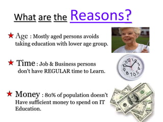 WhataretheReasons?Age : Mostly aged persons avoids taking education with lower age group.Time : Job & Business persons  don't have REGULAR time to Learn.Money : 80% of population doesn't Have sufficient money to spend on IT Education.