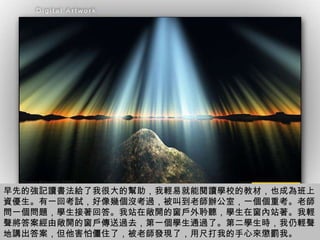 早先的強記讀書法給了我很大的幫助，我輕易就能閱讀學校的教材，也成為班上資優生。有一回考試，好像幾個沒考過，被叫到老師辦公室，一個個重考。老師問一個問題，學生接著回答。我站在敞開的窗戶外耹聽，學生在窗內站著。我輕聲將答案經由敞開的窗戶傳送過去，第一個學生通過了。第二學生時，我仍輕聲地講出答案，但他害怕僵住了，被老師發現了，用尺打我的手心來懲罰我。 