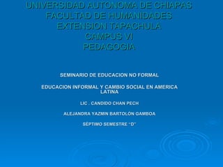 SEMINARIO DE EDUCACION NO FORMAL EDUCACION INFORMAL Y CAMBIO SOCIAL EN AMERICA LATINA LIC . CANDIDO CHAN PECH ALEJANDRA YAZMIN BARTOLÓN GAMBOA SÉPTIMO SEMESTRE “D” UNIVERSIDAD AUTONOMA DE CHIAPAS FACULTAD DE HUMANIDADES EXTENSION TAPACHULA CAMPUS VI PEDAGOGIA 