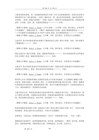 第 104 页 共 138 页



当你看着你的爸你，你一直想他给你的是什么呢？有什么是你想他给你，而你从来也得不
到或觉得不足？现在就叫他。（爸爸）就如以往一样，他太忙没时间陪你，他亦没有聆听。
再叫他！（爸爸）使他注意到你！（爸爸）他来了。可能你年少时他没聆听你，但他现在愿
意听。告诉他，爸爸，我一直想你给我的是………………开始！

（渐渐大声播放：Nadia’s Theme）大声告诉他！（大声播一分钟，然后淡出，在背景用
小音量播放）。慢慢完成分享。    （稍停）我想你现在告诉他：爸爸令到我愤怒的是…………
……告诉他你小时候他做过什么令你生气的事。      爸爸，你令我愤怒的是………………开始！
（渐渐大声播放：Nadia’s Theme。大声播一分钟。然后淡出，在背景以小音量播放）

完成分享。你小的时候你爸爸从来都不了解你的是什么呢？现在告诉他：爸爸，你从来都不
了解我的是…………。开始！

（渐渐大声播放：Nadia’s Theme。大声播一分钟。然后淡出，在背景以小音量播放）

现在完成分享。现在告诉他：爸爸，我最欣赏你的是…………，你小时候最欣赏父亲所做过
的什么事呢？爸爸，我最欣赏你的是…………。开始！

（渐渐大声播放：Nadia’s Theme。大声播一分钟。然后淡出，在背景以小音量播放）

完成分享。你小时候从来没有告诉爸爸的是什么呢？可能是害怕告诉他或者不知道如何启齿。
是时候去告诉他了：爸爸，我从来没有告诉你的是…………，开始！

（渐渐大声播放：Nadia’s Theme。大声播一分钟。然后淡出，在背景以小音量播放）

暂时停止分享。保留你的体验。若然你在这练习中有很多的感受，让它流露吧。慢慢打开眼，
站起来，把椅子掉转，面对拍档。坐近一点方便你和拍档沟通。然后闭上眼。（稍停）想像坐
在你面前是年轻的爸爸。我想你依然闭上眼，伸出手去握着你爸爸的手。 无论你的爸爸在生
与否，感觉到他的手，看到他坐在你面前。

可能当你还小时，你的爸爸好像从来也没有聆听你。可能他从来不关注，当你要说话时，他
会干扰你与你争拗，可能他从来没有聆听。但他现在愿意聆听你。告诉他所有你未告诉过他
的，所有你抑压着的说话。说出声吧。两位拍档………。开始！

（渐渐大声播放：Nadia’s Theme。大声播一分钟。然后淡出，在背景以小音量播放）

你真的要跟爸爸沟通什么呢？底线是什么呢？你真正想告诉他什么呢？用下一分钟去沟通
你的底线，你真正想告诉父亲的说话。开景以小音量播放）

如果你以一句话总结，你要跟爸爸说最后一句话了，你想你说什么呢，一句话，开始！

我想你放开爸爸的手，温柔的跟他讲再见。放开他，见到他离去。（稍停）放开他，看到他
消失。保留你的体验，有眼泪便让它流，有愤怒的话，由它吧。无论什么。


      第 104 页           104
 