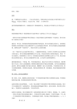 第 112 页 共 138 页



回应。开始！

分享

找一个课程前不认识的人，一个未合作过的人，用两分钟去分享在练习中你学到什么关于
你自己。不是关于其他人，只是关于你。开始！（3 分钟分享）

嘉许你的拍档跟你分享。有谁想分享？你体验到什么，你在练习中学到什么关于你自己？

重点

你觉得谁最不吸引？你觉得他有什么最不吸引？这样表示了什么关于你自己？

（那些分享别人觉得他最不吸引的地方）你是否想别人这样体验你？不是的话，你可以如
何？你何时才开始？

诚实是一种方法。你的诚实所创造的成果视乎你的意向。你可以用诚实去伤害人，如果那是
你的赣。但若你的韶山向是去服务那个人去支持他成长和改善，你可以用诚实去创选那成果
果。就算是这种“负面回应”，你也可以给人正面的贡献。

（对一个被许多人认为最不吸引的人：）我想你听到的是：在世界上有两种方法去获得别
人的注意力，你可以制造问题和麻烦去令人注意，但这是负面的。你的好消息是，你是一个
有力量的人。看看你吸引了多少人！但你现在是用你的力量和精力去拒人于千里。你以负面
的方法得到注意力。你可以正面地同样有力量，去令这些人觉得你最吸引。

通常我们都会玩一个把戏：喂，不要对我讲真话，我也不会告诉你关于你的真话，我们假
装互不认识。其实人是很敏税的。阴碍你沟通的是你对不被认同的恐惧，而不是欠缺敏锐或
意误码。那些以为隐藏了便不被人看见的，醒醒吧！别人可以看到你，不需要很长时间。你
可以感受到能量，看到别人的态度，他们也看到你的。唯一的问题是，你是否愿意诚实的把
它沟通。

第三部分：部分也是最吸引

第三部分。分次，我想你去到房间内找一个令你觉得有最不吸引人特殊的人面前。不须要是
你的首选人物，但需要是你觉得不吸引的。

这部分的练习是这样做的：（示范）你去到那个令你觉得有不吸引特殊的人面前说：你可
不可以跟我合作？如果他答应，即是说他也觉得你最不吸引，是双方面的，然后两人坐在
地上，等到所有人也找到拍档。今次是单对单。

如果有人找你说，你可否跟我合作？而你觉得那人吸引多于不吸引，你便说：不，去找另
一位吧。所以拣手的会很快被人挑了，不要站着等人找你。要诚实！不要草率地找一个人。找
一个令你觉得有不吸引特殊的人。只要你找到了拍档，坐在地上等候其他的指示。1，2，3
开始！
     第 112 页          112
 