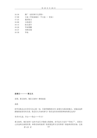 第 123 页 共 138 页



16:30    推广（嘉宾和个人冒险）
17:00    小息（毕业前最后一个小息 — 更衣）
17:25    我对练习
18:00    小组嘉许
18:15    队长嘉许
18:20    毕业围圈
18:27    导师话别
18:30    毕业




星期日————第五天

范筹：那又如何，现在又如何！继续前进

分享

给学员机会去分享有关自己的一切，尽量作精简的分享。如果有人暗恋着怨言，问他还这样
跟他的前景有何关系。你会在人生如何参与？你在这里有何得着和如何将它运用？

有多少人是：开心……伤心……中立？

那又如何，现在如何？这里不是关于情感上的影响，亦不是关于是否“学到了”，看看自
己在这两方面的位置，和你会如何处理？你需要怎样才会有得着？留意两者的分别：它很
        第 123 页          123
 