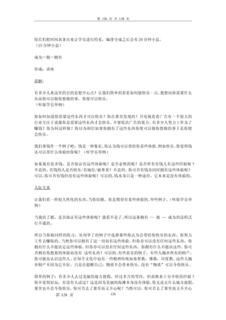 第 126 页 共 138 页




组长们把时间表拿出来让学员进行约见。编排守成之后会有 20 分钟小息。
（25 分钟小息）

成为—做—拥有

形成：讲座

讲解：

有多少人来这里的目的是想开心点？让我们简单的看看如何能快乐一点。我想问你需要什么
从而你可以做你想做的事，你便可以快乐。
（听取学员举例）

你如何知道你需要这些东西才可以快乐？你在那里发现的？开电视看看广告有一个很大的
行业专注于说服你是需要这些东西才会快乐。不要低估广告的效力。有多少人努力工作为了
赚钱？你为何这样做？你以为相信如果你拥有了这些东西你便可以做你想做的事于是你便
会快乐。

我们拿钱作一个例子吧：钱是一种象征。你认为钱可以带给你某些体验。例如快乐。你觉得钱
还可以带什么体验给你呢？（听学员举例）

如果我有很多钱，是否保证有这些体验呢？是否必然的呢？是否所有有钱人有这些经验呢 ？
不是的。有钱的人是否快乐/有地位/被尊重？不是的。你可否有钱亦同时拥有这些体验呢？
可以。你可否有钱但没有这些体验呢？可以的。钱本身只是一种途径，它本来是没有体验的。

人际关系

让我们看一样较人性化的东西。当你结婚，你是期望有某些体验的。举些例子。（听取学员举
例）

当我结了婚，是否保证有这些体验呢？我看不是了。所以这条拥有 — 做 — 成为的议程式
行不通的。

所以当你做同样的练习，从列举了的例子中选择那些你认为会带给你快乐的东西，你努力
工作去赚取的。当然你可以拥有了这一切而有这些体验。 但你亦可以没有任何这些东西，你
拥有什么不能决定这些体验。但你亦可以没有任何这些东西，你拥有什么不能决这些。 你可
否拥有你想要的体验而没有 这些东西？可以的。有些真实的例子，有些人抛弃所有的财产。
你可能也认识这些人。在每个文化中也有一些精神传统如基督教，佛教，印度教。 这些人抛
弃财产不因为它不好，只是在提醒自己：物质不会带来快乐。 没有“物质”可以令你快乐。

简单的例子：有多少人去过美丽的地方渡假，经过多月的等待，但却换来十分不快的经验 ？
你不觉得好玩，有没有人试过？这是因为美丽的海滩本身没有体验。你无论去什么地方渡假，
那里也不会令你快乐。你可否去了那里而又开心呢？当然可以。你可否去了那里而又不开心
        第 126 页         126
 