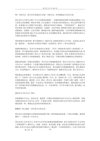 第 127 页 共 138 页



呢？当然可以。你可否在香港而开心呢？当然可以，但香港跟这个没有关系。

那么是什么令你开心呢？什么才喜悦的泉源呢？一切我们想要的如朝气和满足感都是。 什么
才是真正的泉源呢？例如安全感。什么是地位？不是别人如何看我自己。 别人怎样看我不重
要，如果我在自己的眼中没有地位，就算是有时别人对我说：“你真的很好”，我也不会
体会到的。我只会想更多人说我很好，而我却一点也不相信。我体验不到的。我只会想更多人
说我很好，而我却一点也不相信。我体验不到。 就像玛丽连萝露，全世界都觉得她难能可贵，
但她却不是这样想。她太不开心而结果自杀。其实她拥有尊重，地位和名誉。但要体会到自己
有地位必定要来自自我感觉。

爱的体验来自那里呢？那个爱我的人？我说不是。如果你觉得自己不可爱，无论别人说多少
遍（我爱你），你也体会不到而会不断问（是真的吗？是吗？）你不会相信的。

就像昨晚的练习，有多少人体验到开心和爱？（举手）那体验来自那里？你的拍档？不，
我看着一些人做这样练习时投一或四票给所有人，但到练习终结晶时却感到虚伪和空虚。爱
的体验到底从那里来呢？你自己！我不是空谈：别人爱你的话，很好。但那是反应你对自己
的体验。如果有人令你感到被爱，事实上他们只是一个催化剂使人接触到内心的那份爱。

根据这种思想：即我先需要拥有一些江西才可做我想做的事，然后才可以开心。那我可时才
可以开心？这套想法！于是我不断追求想要的东西，得到之后又如何呢？这种想法完全是 ：
我不断去追求一些我认为可以令我快乐的东西，然后我便可以做我想做的事，然后我便会
开心。在这种想法下，我何时才会开心？当我得到这些！我便会对自己说：我于是会开心。

譬如我决定如果我有一百万便会开心。我努力工作再工作去赚取那一百万，然后我又会怎样
想？下一步如何？这个已失去意思。我得到一百万，但一切如旧。同一个人，同样的体验。然
后我的思想改为：我需要二百万。然后：四百万。我在花我的一生做什么呢？就像一只驴子
追着面前的红葡萄。我的一生也是为了将来的快乐。因为根据这种想法，我的思想专注在那
里？任何现在所发生的根据这套定议：不，不是这样的，它不会令我开心的。 我不满足。这
里没有满足感。

我何时才可以开心？现在。

如果我现在不开心，你还以为：我需要一些我还未得到的东西才可以开心。我需要得一时我
未拥有的东西才可以开心。但有一个消息告诉你：你得到人留任为会令你开心的东西，你的
感觉仍然一样：那就是去追求你未得到的东西。

醒醒啦！你已拥有一切令你开心的东西。

那么是什么阻碍我们去体验到喜悦或朝气呢？这样的想法就是被一个观点所蒙蔽：我需要
拥有…一大堆东西…才会开心。

用过去的 5 天作为学习。有多少人在任何时刻感受到温暖喜悦？是什么创造它的？什么带来
了喜悦和朝气？做回自己，真诚，有承诺，表达真我。  真诚，表达真正的我和支持别人同样
地做。有多少人担心在课程内的体验不能持久？我是第一个向你担保的人，它是不会持久的。
     第 127 页          127
 