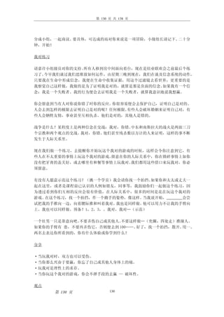 第 130 页 共 138 页




分成小组，一起商议。要具体，可达成的而对你来说是一项冒险，小级组长请记下。二十分
钟，开始！

我对练习

请嘉许小组级员对你的支持。所有人移到房中间面向着台，现在是结业联欢会之前最后个练
习了。今早我们谈过我们思维放如何运作，由星期三晚到现在，我们在谈及信念系统的动作，
只要我在生命中形成信念，我便在生命中收集证据，用这个过滤镜去看世界，更重要的是
我察觉自己这样做，我做的是为了证明我是对的，就算是那是负面的信念。如果我有一个信
念：我是一个失败者。我的行为便会去证明我是一个失败者，就算我意识地说我想赢。

你会留意到当有人对你说你错了时你的反应。你很容易便会去保护自己，证明自己是对的。
人会去到怎样的极限去证明自己是对的呢？任何极限。有些人会破坏婚姻来证明自己对，有
些人会牺牲友情，事业甚至互相仇杀。他们是对的，其他人是错的。

战争是什么？某程度上是两种信念在交战：我对，你错。中东和南斯拉夫的战火是两面三刀
个宗教和两个观点的交战。我对，你错。他们甚至残杀数以万计的人来证明，这样的事不断
发生于人际关系里。

现在我们做一个练习，去提醒你开始玩这个我对的游戏的时候，这样会令你注意到它，有
些人在不太重要的事情上玩这个我对的游戏。留意在你的人际关系中，你在锁碎事情上如你
没有把牙膏的盖关好，或去哪里有和餐等事情上玩我对。我们都用这些借口来玩我对，你必
须留意。

有没有人愿意示范这个练习？（挑一个学员）我会请你找一个拍挡。 如果你和太太或丈夫一
起在这里，或者是课程前已认识的人例如朋友，同事等，我鼓励你们一起做这个练习，因
为透过看到你们互相的反应会很有价值，在人际关系中，很多的时间是花在玩这个我对的
游戏。在这个练习，找一个拍挡，作一个拗手的姿势，像这样。 当我说开始，    会尝
试把我的手推向一边，向着腰际推和叫着我对。 我也是同样做。他可以用力不让我的手臂向
上。我也可以同样做。预备？1，2，3，。我对，我对…（示范）

一个壮男一只是靠意向吧。不要弄伤自己或其他人。 不要这样做…（兜圈，四处走）推撞人。
如果你的手臂有 患，不要再弄伤它，否则便去到 100……。好了，找一个拍挡，散开。用一、
两名去表达你所看到的，你有什么体验或你学到什么？

分享

·当玩我对时，双方也可以受伤。
·当你那么兴奋于要赢，你忘了自己或其他人身体上的痛。
·玩我对是理性上的求存。
·当你玩这个我对的游戏，你会不择手段的去赢 — 破坏性。

观点
       第 130 页         130
 