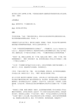 第 136 页 共 138 页




放开你自己的手。深呼吸。打开眼，不需要说话或拍掌。我想你嘉许你的拍挡在练习里支持你。
开始！（稍停）

工作坊练习

焦点：提供给学员一个自我检讨的工具。

形式：闭目练习和写笔记

讲解：

学员闭目松弛。“这是一个颇长的闭目练习，但你可以在真实的世界里无数次的用在未来。
你会用你的脑内的影像去创造一些东西，可

以随便用手去参与这个练习，我们请大家建筑一道墙或一个地基，你会毫不费力地和神奇
地看到建立的围墙和奠好的地基。容许自己这样玩和享受一下。

“去到一个你觉得舒适和能够放松的大自然地方”。（开始播音乐：Lazarus Remembering
Lemuria）。留意这里多平静和安全。留意你所喜欢的大自然景物都在这里。你选了这个地方
多好。   我想你去找一片平地可以让你建立工作坊，一个富魔术性的地方让你冒险和发掘。     ”

“你的手一扬，那地方已清理好。啪一下手指，地基已出现（稍停）。再啪一下手指，所有
的围墙便做好了。（稍停）轻轻再把手一扬，屋顶突然出现而工作坊已差不多做好了。再啪
一下手指大门已做好了。”

“大门有一个扫描器只容许你才可以从大门进入。它很安全和稳固。你把手按扫描器上，门
就打开了，并且有一把温柔的声音欢迎你，叫着你的名字。

门外有一个地方让你停下按一个键，一道白光会照遍你，把你洁净，医疗和使你充满能量。
在未进去之前，沐浴在白光下一会儿。（稍停）现在进入你的新工作坊。

进入大厅看看。墙是用什么做的呢？是水晶，大理石和云石？我不用担心费用，你用什么物
料去做这个魔术性的地方呢？现在看看你的右边，你会看到一张很漂亮的椅子。它看来很舒
服和吸引，你不禁要走过去坐下。这张椅子一点也不平凡，它的右边有一个控制台。它真的
很舒服，完全适合你，但你的注意力落在那些键钮和五码以外从天花板吊下的一个大银幕
上。

“你按按左上角键，银幕上播放着一段影片。这是你的脑内的银幕。你可以来到这工作坊去
播放不同的情景，去作练习和改善。这是其中一件工具你可以决定如何去利用它。在你选看
的片段中，你看到自己出现在一个生活片段中，你做了一些不怎么有效的行为。似乎你在被
“自动化”操控了。让它去播，你认出那是有昨天在你工作的地方，或者在家里和你的配偶
一起。你被推动去做出那行为，做出一些不自然的事。看看你的成果。你满意吗？”


        第 136 页          136
 