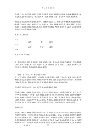 第 16 页 共 138 页



所有我们对人生的信念和假设引发我们的行为从而引发我们创造的成果。如果我们要改变就
得先发掘是什么信念决定了我们的行为。只要改变那信念，那么行为和成果都会改变。

我们在这里达成的目的是要全情参与，清楚的去看自己，探索在行为背叛推动我们的信念。
唯有我们愿意面对和改变那些信念才可以突破，然后依据着新的信念去锻炼新的行为。这样
就会令自己改变而制造新的成果。所以我给你的问题是“你需要有什么心态和行为去做你要
做的事以达成你说你要的成果？”

成为，做，拥有图

过去
            成为    做           拥用
信念
            态度    行动          成果
假设

成为 — 做 — 拥有



这个课程的焦点是你。你是谁呢？你要如何参与这个课程去取得你要的成果呢？要这样的参
与你又要放下些什么呢？有什么会防 你去作这样的参与？你对自己，其他人甚至人生又有
些什么信念是会防 你去取得你要的成果呢？



5、 旅程：基本课程，ASI 和结业嘉宾讲座。
这个过程包括五天的基本课程，ASI 以及结业嘉宾讲座。若我们要成功，就要完成以及完全
体验这旅程去创造最高的价值和创造理想中的成果。  这个是达成我们目标的途径。假如你的
目标对你是重要，假如你重视他们便需要你完成这旅程和达成你的目标。

假如你投资很少在这里，你可能不会参与或完成这个旅程

假如你打麻将，而赢家是有奖金的，而奖金只是港币＄100，可能你会没兴趣。有几多人会
有举与＄100 奖金？（举手）比如说奖金是港币＄100,000,000 你会否留心专注和全情投入
参与这场麻桨？所以我的意思是，你在这里所定立的目标一定是对你重要的。        你能够达成目
标因为我说过，在这里的学习是无止境的，改变自己便能改变你生命中的成果。        这里是一个
安全的地方让你去冒险和挑战自己以及锻练你的改变。然后便可运用与你的生活中。

逃避的方法

然后说：现在让我们看看这个银的另一面。你可以用什么方法去防 你在这课程中取得最高
价值呢？即是说，你可以用什么方法去逃避在这里冒队，参与，诚实和负责任呢？我们在
人生中都有逃避的方法，如何停留在舒适地带，如何玩安全游戏，如何逃避责任，在遇上
困难时逃跑而不是带着承诺地留下。故此你在这里会用什么方法去逃避呢？还有，这个课程
就像你的人生，故此我在这里所用的逃避方法正正是你用于你的工作和人际关系的逃避方
        第 16 页           16
 