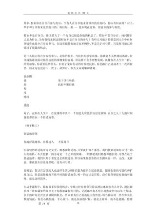 第 18 页 共 138 页



简单。假如你是百分百参与的话，当有人在分享他来这课程的目的时，你应有何表现？对了：
举手和分享你来这里的目的。所以每一刻 — 便如现在这刻，留意你的参与程度。

假如不是百分百，你又错失了一个为自己创造价值的机会了，假如不是百分百，问问你自
己是为什么。为何我们来到这课程而不是百分百的参与？有些人可能开始留意到人生中任何
事情你也很少百分百参与，在这里跟其他地方也不例外。不是关于对与错，只是你可能已经
错过了很我的机会。

是什么阻止你百分百的参与，是你的抗拒。当抗拒的感觉出现，你就会不其然地抗逃避。封
闭或逃避比面对你所抗拒的事物来得容易。但这样不会令理想实现。就像你在人生中一样，
经常退缩。你说要这些什么，但到了采取行动的时候便抗拒。你会跟自己说或者下一次再做
罢，但永远也没有下一次了，就算有，你会又再退缩和逃避。

抗拒图
强                基于以往体验
烈                抗拒不断持继
程
度
时间

冒险

对了，正如在人生中，在这课程中其中一个创造人价值的方法是冒险。百分之九十九的时间
我们都活在一个舒适地带。

（画于板上）

舒适地带图

你的舒适地带，容易进入      不易离开

在我们的舒适地带内是安全，熟悉和舒适的。只要我们留在那里，我们便知道如何应付一切，
不会出轨，不会犯猎，因为这是一个已知的领域，一切都是我们熟悉和擅长的。可惜在这个
舒适地带，我们只限于重复过去所做过的。所以如果你想你的人生跟从前一样，无改，无新
意，那就留在舒适地带吧。没有对与错。

很明显，数以百万计的人也这样生活。但你若想为你的生活添新意，想开创新的可能性和扩
展自己，即是说你要离开你平时的舒适地带。唯一的方法是冒险，没有冒险便没有新的可能
性。就是这样简单。

在这个课程中，你有很多冒险的机会。今晚已经有机会冒险以透过咪跟所有人分享。透过跟
拍档开放和诚实的分享关于你参加课程的目的，又或都当你不明白我所说的可以举手发问。
余下的时间会有更多冒险的机会，所以要为自己创造最大的价值。每当你面对一些令你英尺
惧的情况，你会心跳加速，手心冒汗，就是加油的时候，就是去冒险，而不是退缩，停滞
        第 18 页            18
 