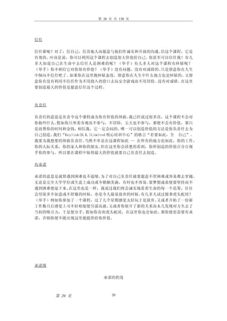 第 20 页 共 138 页




信任

信任谁呢？对了：信自己，信其他人而愿意与他们作诚实和开放的沟通。信这个课程，它是
有效的。应该是说，你可以利用这个课程去创造很大价值给自己。你甚至可以信任我！有几
多人知道自己在生命中去信任人是困难的呢？（举手）有几多人对这个课程有怀疑呢？
（举手）你不相信它对你很有价值？（举手）没有问题，没有对或错的。只是留意你在人生
中倾向不信任吧了。如果你在这里抱怀疑态度，留意你在人生中什么地方也是怀疑的。又留
意你有没有利用不信任作为不用投入的借口去玩安全游戏而不用冒险。没有对或错。在这里
要创造最大的价值是愿意信任这个过程。



负责任

负责任的意思是负责令这个课程成为你有价值的体验。           我已经说过很多次，这个课程不会对
你做些什么。假如你只坐着旁观而不参与，不冒险，五天也不参与，那便不会有价值，那只
是浪费你的时间和金钱。   相信我，它一定会闷的。        唯一可以创造价值的方法是你负责任去为
自己创造。我们“Keylink(H.K.)Limited 明心培训中心”的格言“若要如此，全 自己”。
我要为我想要的体验负责任。     当然不单是在这课程如此 — 在所有的地方也如此，你的工作，
你的人际关系，你的家人和你的朋友。         但在这里你会清楚的看到，你所创造的价值百分百视
乎你的参与。所以要在课程中取得最大的价值就要自己负责任去创造。

有承诺

承诺的意思是就算遇到困难也不退缩。为了对自己负责任就要愿意不管困难或容易都去穿越。
无论是完全大学学位或生意上成功或令婚姻美满，有时也不容易。要梦想成真便要坚持而不
遇到困难便退下来。在这里也是一样，我说过我们将会诚实地看看生命的每一个范筹，往往
会用很多不如意或不舒服的时候，亦是令人最易放弃的时候。有几多人试过做事虎头蛇尾？
（举手）例如你参加了一个课程，过了几个星期感觉太好玩于是放弃。又或者开始了一份新
工作数月后感觉上司不好相处便另谋高就。又或者你展开了新的关系而未几发现对方失去了
当初的吸引力，于是便分手。假如你喜欢虎头蛇尾，在这里你也会如此。那你便更需要有承
诺，否则你便不能出现这里能提供给你价值。




承诺图

                      承诺的程度



      第 20 页              20
 