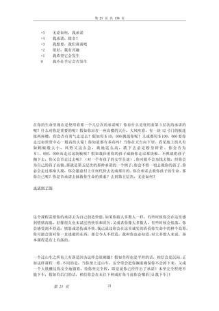 第 21 页 共 138 页



  +5   无论如何，我承诺
  +4   我承诺，除非？
  +3   我想要，我们谈谈吧
  +2   很好，我有兴趣
  +1   我希望它会发生
  0    我不在乎它会否发生




在你的生命里现在是使用着那一个几层次的承诺呢？你有什么是使用着第 5 层次的承诺的
呢？什么对你是重要的呢？假如你站在一座高楼的天台，大风吹着，有一块 12 寸门的板连
接两座楼，你会否有勇气走过去？假如用＄10，000 挑战你呢？又或都用＄100，000 要你
走过如世贸中心一般高的大厦？你知道那有多高吗？当你在天台向下望，看见地上的人有
如蚂蚁般大小，风势又这么急，离地这么高，跌下去必定粉身碎骨。你会否为
＄1，000，000 而走过这块板呢？假如我拉着你的孩子威胁你走过那块板，不然就把孩子
抛下去，你又会否走过去呢？（对一个有孩子的女学员说）。     你可能不会为钱去做，但你会
为自己的孩子而做。    那就是第五层次的那种承诺的一个例子。你会不惜一切去救你的孩子。 你
必会走过那座大厦，你会愿意付上任何代价去达成那目的。    你会承诺去救你孩子的生命。  那
你自己呢？你是否承诺去拯救你生命的质素？去到第五层次，无论如何？

承诺例子图




这个课程需要你的承诺去为自己创造价值。如果你跟大多数人一样，有些时候你会在这里感
到情绪高涨，好像很久也未试过的快乐和兴历。又或者你像大多数人，有些时候会低落，你
会感受到不舒适：愤怒或悲伤或不快。我已说过你会在这里诚实的看看你生命中的种个范筹。
你可能会面对你一直逃避的东西，那会令人不舒适，我和你也必知道。对大多数人来说，基
本课程是有上有落的。



一个过山车之所有上有落是因为这样会很刺激！假如全程也是平坦的话，相信会是沉闷。正
如这样课程一样。不同的是，当你坐上过山车，安全带会把你搁着确保你不会掉下来，又或
一个大铁栅反你安全地镇着，待你坐完全程，即是说你已经作出了承诺！未坐完全程绝不
能下车，假如有后门的话，相信你会在未往下种或打角斗前你会嚷着[让我下车]！


        第 21 页           21
 