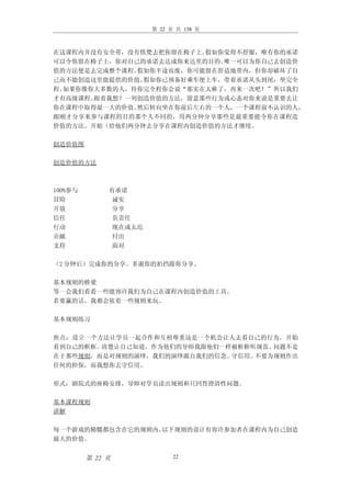 第 22 页 共 138 页



在这课程内并没有安全带，没有铁梵去把你留在椅子上。假如你觉得不舒服，唯有你的承诺
可以令你留在椅子上，你对自己的承诺去达成你来达里的目的。唯一可以为你自己去创造价
值的方法便是去完成整个课程。假如你半途而废，你可能留在舒适地带内，但你却破坏了自
己而不能创造这里能提供的价值。假如你已预备好乘车便上车，带着承诺从头到尾，坐完全
程。如果你像你大多数的人，待你完全程你会说“那实在太棒了，再来一次吧！”所以我们
才有高级课程。跟着我想？一列创造价值的方法，留意那些行为或心态对你来说是重要去让
你在课程中取得最一大的价值。然后转向坐在你前后左右的一个人，一个课程前不认识的人，
跟刚才分享来参与课程的目的那个人不同的，用两分钟分享那些是最重要能令你在课程造
价值的方法。开始（给他们两分钟去分享在课程内创造价值的方法才继续。

创造价值图

创造价值的方法



100%参与        有承诺
冒险             诚实
开放             分享
信任             负责任
行动             现在或太迟
贡献             付出
支持             面对

（2 分钟后）完成你的分享。多谢你的拍挡跟你分享。

基本规则的桥梁
等一会我们看看一些能容许我们为自己在课程内创造价值的工具。
若要赢的话，我都会依着一些规则来玩。

基本规则练习

焦点：设立一个方法让学员一起合作和互相尊重这是一个机会让人去看自己的行为，开始
看到自己的框框。清楚让自己知道，作为他们的导师我跟他们一样被框框听规范。问题不是
在于那些规则，而是对规则的演绎，我们的演绎源自我们的信念。守信用。不要为规则作出
任何的担保，而我想你去守信用。

形式：剧院式的座椅安排，导师对学员读出规则和只回答澄清性问题。

基本课程规则
讲解

每一个游戏的精髓都包含在它的规则内。以下规则的设计有容许参加者在课程内为自己创造
最大的价值。


         第 22 页              22
 