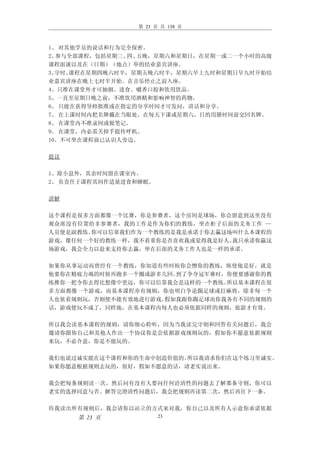 第 23 页 共 138 页



1、 对其他学员的说话和行为完全保密。
2、参与全部课程，包括星期三、 五晚，星期六和星期日，在星期一或二一个小时的高级
               四、
课程面谈以及在（日期）（地点）举的结业嘉宾讲座。
3、守时。课程在星期四晚六时半，星期五晚六时半，星期六早上九时和星期日早九时开始结
业嘉宾讲座在晚上七时半开始。在音乐停止之前入座。
4、只准在课堂外才可抽烟、进食、嚼香口胶和饮用饮品。
5、一直至星期日晚之前，不准饮用酒精和影响神智的药物。
6、 只能在获得导师批准或在指定的分享时间才可发问，讲话和分享。
7、 在上课时间内把名牌戴在当眼处。在每天下课或星期六，日的用膳时间前交回名牌。
8、 在课堂内不准录间或做笔记。
9、 在课堂，内必需关掉手提传呼机。
10、不可坐在课程前已认识人旁边。

提议

1、除小息外，其余时间留在课室内。
2、 负责任于课程其间作适量进食和睡眠。

讲解

这个课程是很多方面都像一个比赛，你是参赛者，这个房间是球场，你会留意到这里没有
观众席没有位置给非参赛者，我的工作是作为你们的教练，坐在柜子后面的义务工作 —
人员便是副教练。你可以信靠我们作为一个教练的是我是承诺于你去赢这场叫什么本课程的
游戏，像任何一个好的教练一样，我不着重你是否喜欢我或觉得我是好人。我只承诺你赢这
场游戏，我会全力以赴来支持你去赢，坐在后面的义务工作人也是一样的承诺。

如果你从事运动而曾经有一个教练，你知道有些时候你会憎你的教练，纵使他是好，就是
他要你在精疲力竭的时候再跑多一个圈或游多几回。到了争夺冠军赛时，你便要感谢你的教
练推你一把令你去得比想像中更远，你可以信靠我会是这样的一个教练。所以基本课程在很
多方面都像一个游戏，而基本课程亦有规则，你也明白争论踢足球或打麻将，除非每一个
人也依着规则玩，否则便不能有效地进行游戏。假如我跟你踢足球而你我各有不同的规则的
话，游戏便玩不成了，同样地，在基本课程内每人也必须依据同样的规则，旅游才有效。

所以我会读基本课程的规则，请你细心聆听，因为当我读完守则和回答有关问题后，我会
邀请你跟你自己和其他人作出一个协议你是会依据游戏规则玩的，假如你不愿意依据规则
来玩，不必介意，你是不能玩的。

我们也说过诚实能在这个课程和你的生命中创造价值的。所以我请求你们在这个练习里诚实。
如果你愿意根据规则去玩的，很好，假如不愿意的话，请老实说出来。

我会把每条规则读一次，然后问有没有人要问任何洽清性的问题去了解那条守则，你可以
老实的选择同意与否。解答完澄清性问题后，我会把规则再读第二次，然后再往下一条。

待我读出所有规则后，我会请你以站立的方式来对我，你自己以及所有人示意你承诺依据
     第 23 页            23
 