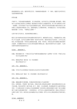 第 24 页 共 138 页



游戏规则来玩。还有，我若回答完有关一条规则的问题而转一下一条时，我便不会再答有关
先前的规则的问题。

回答问题

声调中立，争论问题多副挑战性，多古怪或重复，也不容许自己发怒或激。 要有耐性，假设
每个人也有能力处理自己的顾虑。 假设他们早知道自己问题的答案。对于参与课程的人有着
一份激情，在任何情形下也不会改变规则作迁就，利用学员所问的问题让他们看到自己如
何做人。留意他们的假设、行为，思想和感受。大多数的时候，若问题是真心（而非意见被包
装成问题）大可问：“规则怎么说呢？”

记着不要与学员角力，把讲座围绕在规则上。

假有人说不能参加结业嘉宾讲座或准时到任何环节，确保他作出决定，不能拖泥带水。问他
作了什么选择，是否会完成整个课程？要求学员作答，假如答案是不会的话，让学员去见
组长。但若他说需要一些时间去想便没问题，给他一些时间，待你读完所有规则后便需要作
出选择，在我邀请各位站立去表示你同意遵守规则之前，我会再问你作出什么选择。（记着
问那些需要时间思索的学员）

问及#1   规则的例子：

问题：假如我想告诉一个朋友有关这个课程来说服他参加？怎样呢？可否用一些别人在这
   里分享过的例子呢？

回应：规则怎样说？我再读一次（再读规则）
   那么答案是什么？

另外一个#1 规则的例子：

问题：可否在不记名的情况下谈及别人在这里分享过的内容呢？

回应：规则怎么说？我读一次（再读规则）那么答案是什么？

另外一个#1 规则的例子：

问题：我愿意遵守信条规则，但我如何担保其他人不去破坏呢？
回应：问得很好，答案呢？我不知道，所我才问你。假如你知道呢？意思是假如你问自己而
不是问我，你会怎样答？我不知道。好了，我们一齐去探索吧。你或我或任何人能否担保这
里每一个人都会承诺了后真的去守这条规则呢？没有担保。那你需要做什么呢？你可以确保
那个人能守这条规则可呢？（有需要的话，让学员自己思索和发掘答案）除此之外你还可
以做什么呢？信任。相信别人是真诚他应允去守规则。有些人可以已留意到你是不相信别人
的。

有关#2 问题的例子
       第 24 页         24
 