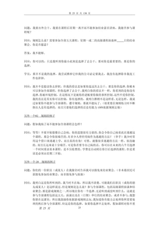 第 25 页 共 138 页




问题：我要出外公干，我要在课程后星期一离开而不能参加结业嘉宾讲座，我能否参与课
程呢？

回应：规则怎么说？需要参加全部五天课程，星期一或二的高级课程面谈和     日的结业
聚会。你是否愿意？

答案：我不能够。

回应：你可以的，只是我听到你最小此刻是选择了去公干，那对你是最重要的，那是你的
选择。

学员：那并不是我的选择，我尝试推掉它但我的公司必定要我去，我没有选择除非我连工
   作也辞掉。

回应：我并不是提议你去辞职，但我的看法是如果你选这次去公干，那是你的选择。   你根本
   可以参加全部课程，但你选择了去公干。我明白你的看法不一样，你看到的是你没有
   选择。你被环境控制，在这情况下是被你的老板要你做的事所控制。  这些不受你控制。
   我的直法是其实你可以控制，你有选择的，我明白推销不是这样看。   无论怎样，我说
   过如果你不能参与全部课程，遵守规则，那就不能玩了。  （很重要在规则练习时不断
   指出人是有选择的，而且只要他们选择的话是有能力 100%依据规则去做）

另外一个#2 规则的例子

问题：假如我病了而不能参加全部课程会怎样？

回应：等等！不要开始想像自己会病，你的思想很有力量的。你会令你自己病着此在逃避这
   个课程，那会令你很痛苦的。有多少人曾经用病作为逃避的方法？（举手）我少时常
   用这个借口来逃避上学，而且真的有效！可惜，就像很多逃避的方法一样，很没趣
   的。而且长远来说十分痛苦。可是你若要令自己病的话，你可以在未来的六个月选择
   一个时间重读基本课程，是不另收费的。学费是自动转往你日后选择的课程。但是重
   读是必须由星期三开始。

另外一个 2# 规则的例子

问题：你们的一位职员（或某人）在我报名时告诉我可以豁免来结业聚会。（非本港居民可
   获豁免参加结业聚会，而非豁免参与面谈）

回应：我明白这是你所听到的。我当时不在场，所以我不清楚。 可能我们在职员（或你的朋
   友或某人）是这样说过。但是规则是怎么说？参与全部课程，包括高级课程面谈和结
   业聚会。那是游戏规则之一。所以现在你有一个选择。无论听到或没听到什么，这就是
   参与全部课程包括这五天，面谈以及在（日期）举行的结业聚会，或者不参与。 我想
   你留在这课室，所以我鼓励你依据游戏规则去玩。 我知道你有能力去处理你所需要处
   理的然后参与全部课程。但这是你的选择，如果你选择不去处理，假如课程对你不重
      第 25 页           25
 