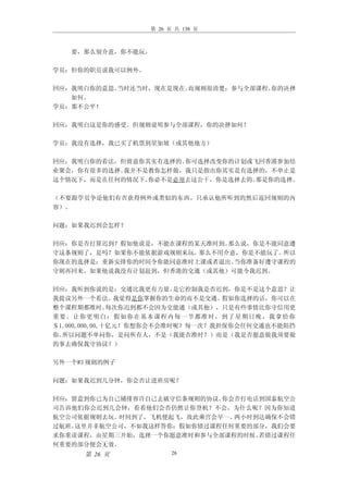 第 26 页 共 138 页



    要，那么别介意，你不能玩。

学员：但你的职员说我可以例外。

回应：我明白你的意思。当时还当时，现在是现在。而规则很清楚：参与全部课程。你的决择
   如何。
学员：那不公平！

回应：我明白这是你的感受。但规则说明参与全部课程，你的决择如何？

学员：我没有选择，我已买了机票到星加坡（或其他地方）

回应：我明白你的看法，但留意你其实有选择的。你可选择改变你的计划或飞回香港参加结
业聚会，你有很多的选择。我并不是教你怎样做，我只是指出你其实是有选择的，不单止是
这个情况下，而是在任何的情况下。你必不是必须去这公干，你是选择去的。那是你的选择。

（不要跟学员争论他们有否获得例外或类似的东西。只承认他所听到的然后返回规则的内
容）。

问题：如果我迟到会怎样？

回应：你是否打算迟到？假如他说是，不能在课程的某天准时到。那么说，你是不能同意遵
守这条规则了，是吗？如果你不能依据游戏规则来玩。那么不用介意，你是不能玩了。所以
你现在的选择是：重新安排你的时间令你能同意准时上课或者退出。当你准备好遵守课程的
守则再回来。如果他说我没有计划赶到，但香港的交通（或其他）可能令我迟到。

回应：我听到你说的是：交通比我更有力量。       是它控制我是否迟到，你是不是这个意思？让
我提议另外一个看法。      我觉得是你掌握你的生命的而不是交通。    假如你选择的话，你可以在
整个课程期都准时。      每次你迟到都不会因为交能通（或其他），只是有些事情比你守信用更
重 要。 让你 更明 白： 假如 你在 基本 课程 内每 一节 都准 时， 到了 星期 日晚 ，我 拿给 你
＄1,000,000,00,十亿元！你想你会不会准时呢？每一次？我担保你会任何交通也不能阻挡
你。所以问题不单问你，是问所有人，不是（我能否准时？）而是（我是否愿意做我须要做
的事去确保我守协议？）

另外一个#3 规则的例子

问题：如果我迟到几分钟，你会否让进班房呢？

回应：留意到你已为自己铺排容许自己去破守信条规则的协议。你会否打电话到国泰航空公
司告诉他们你会迟到几会钟，看看他们会否仍然让你登机？不会，为什么呢？因为你知道
航空公司依据规则去玩。时间到了，飞机便起飞，故此乘宫会早一、两小时到达确保不会错
过航班。这里并非航空公司，不如我这样答你：假如你错过课程任何重要的部分，我们会要
求你重读课程，由星期三开始，选择一个你愿意准时和参与全部课程的时候。若错过课程任
何重要的部分便会无效。
       第 26 页              26
 