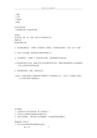 第 3 页 共 138 页



·观众
·记者
·参赛者
·教练

玩扑克的比喻
·你的赌注能产生投资和兴趣

承诺表
没有希望（想，要，希望，相对于有承诺的行动）
逃避方法
创造价值的方法

2、面对我们都活在一个框框（舒适地带）的现实。信念推动着我们：信念—行为—成果

3、信念产生过滤镜，我们透过它接收和体验人生。

4、基本课程是一个旅程—5 天的时间去发掘，突破和锻练以达成目标。

5、基本课程是你人生的一面镜。所有在基本课程所发生的一切都让你检视你的人生和探索你
   在什么范筹亦有同样的表现。

6、留意你的体验，思想，感受和行为。

7、意识：让我们留意自己的模式和习惯和所产生的成果的工具。（可挂上“过滤镜”图表）
   （关于整个课程中强调意识）




基本规则
1、让你的行为与诺言和承诺一致（你的诺言）。
2、让所有人在课程内创造最高价值的方法。
3、这些不是规则，当你同意守这些规则时，它们便成为你的规则了。

随遇交流—信任行
1、有什么信念和假设防碍你跟别人诚实。
       第 3 页           3
 