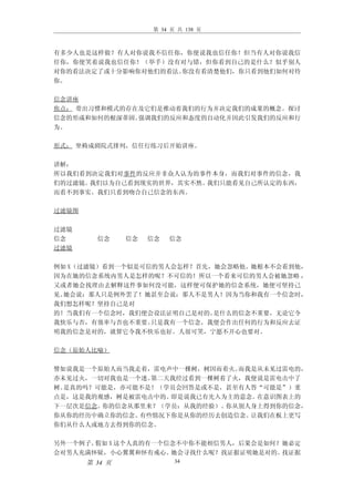 第 34 页 共 138 页



有多少人也是这样做？有人对你说我不信任你，你便说我也信任你！但当有人对你说我信
任你，你便笑着说我也信任你！（举手）没有对与错，但你看到自己的是什么？似乎别人
对你的看法决定了或十分影响你对他们的看法。你没有看清楚他们，你只看到他们如何对待
你。

信念讲座
焦点： 带出习惯和模式的存在及它们是推动着我们的行为并决定我们的成果的概念。探讨
信念的形成和如何的根深蒂固。强调我们的反应和态度的自动化并因此引发我们的反应和行
为。

形式： 坐椅成剧院式排列，信任行练习后开始讲座。

讲解：
所以我们看到决定我们对事件的反应并非众人认为的事件本身，而我们对事件的信念，我
们的过滤镜。我们以为自己看到现实的世界，其实不然。我们只能看见自己所认定的东西，
而看不到事实。我们只看到吻合自己信念的东西。

过滤镜图

过滤镜
信念       信念     信念   信念   信念
过滤镜

例如 X（过滤镜）看到一个似是可信的男人会怎样？首先，她会忽略他。她根本不会看到他，
因为在她的信念系统内男人是怎样的呢？不可信的！所以一个看来可信的男人会被她忽略 ，
又或者她会找理由去解释这件事如何没可能，这样便可保护她的信念系统，她便可坚持己
见。她会说：那人只是例外罢了！她甚至会说：那人不是男人！因为当你和我有一个信念时，
我们想怎样呢？坚持自己是对
的！当我们有一个信念时，我们便会设法证明自己是对的。 是什么的信念不重要，无论它令
我快乐与否，有效率与否也不重要。 只是我有一个信念，我便会作出任何的行为和反应去证
明我的信念是对的，就算它令我不快乐也好。人很可笑，宁愿不开心也要对。

信念（原始人比喻）

譬如说我是一个原始人而当我走着，雷电声中一棵树，树因而着火。而我是从未见过雷电的，
亦未见过火，一切对我也是一个迷。第二天我经过看到一棵树着了火，我便说是雷电击中了
树。是真的吗？可能是，亦可能不是！（学员会回答是或不是，甚至有人答“可能是”）重
点是，这是我的观感，树是被雷电击中的。即是说我已有先入为主的意念。在意识图表上的
下一层次是信念。你的信念从那里来？（学员：从我的经验）。你从别人身上得到你的信念，
你从你的经历中确立你的信念。有些情况下你是从你的经历去创造信念。让我们在板上更写
你们从什么人或地方去得到你的信念。

另外一个例子。假如 X 这个人真的有一个信念不中你不能相信男人，后果会是如何？她必定
会对男人充满怀疑，小心翼翼和怀有戒心。  她会寻找什么呢？找证据证明她是对的。找证据
       第 34 页              34
 