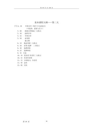第 39 页 共 138 页




                   基本课程大纲——第二天
下午 6：30    全体分享（集中于自动化应）
            （可选讲：老鼠与芝士）
  7：00     扮演父母姿态二人练习
  7：30     拍档分享
  7：35     全体分享
  7：50     必须要
           怨言图
  8：10    我必须要二人练习
  8：20    必须/选择 二人练习
  8：40    选择讲座
  9：25    选择辩论
  9：45    小息
  10：10   受害者/负责任二人练习
  10：45   负责任讲座
  11：15   小组练习：负责任
  11：50   总结
  12：00   完结




          第 39 页           39
 