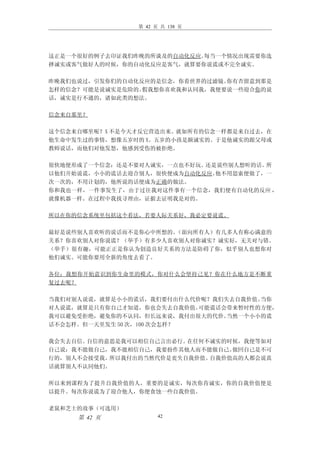 第 42 页 共 138 页




这正是一个很好的例子去印证我们昨晚的所谈及的自动化反应。每当一个情况出现需要你选
择诚实或客气做好人的时候，你的自动化反应是客气，就算要你说谎或不完全诚实。

昨晚我们也说过，引发你们的自动化反应的是信念，你看世界的过滤镜。你有否留意到那是
怎样的信念？可能是说诚实是危险的。假我想你喜欢我和认同我，我便要说一些迎合你的说
话，诚实是行不通的，诸如此类的想法。

信念来自那里？

这个信念来自哪里呢？X 不是今天才反它营造出来。就如所有的信念一样都是来自过去，在
他生命中发生过的事情，想像五岁时的 X。五岁的小孩是颇诚实的。于是他诚实的跟父母或
教师说话，而他们对他发怒，他感到受伤的被拒绝。

很快地便形成了一个信念：还是不要对人诚实，一点也不好玩。还是说些别人想听的话。所
以他们开始说谎，小小的谎话去迎合别人，很快便成为自动化反应。他不用思索便做了，一
次一次的，不用计划的，他所说的话便成为正确的做法。
你和我也一样，一件事发生了，由于过往我对这件事有一个信念，我们便有自动化的反应 ，
就像机器一样。在过程中我找寻理由，证据去证明我是对的。

所以在你的信念系统里包括这个看法，若要人际关系好，我必定要说谎。

最好是说些别人喜欢听的说话而不是你心中所想的。（面向所有人）有几多人有称心满意的
关系？你喜欢别人对你说谎？（举手）有多少人喜欢别人对你诚实？诚实好，无关对与错。
（举手）很有趣，可能正正是你认为创造良好关系的方法是防碍了你，似乎别人也想你对
他们诚实。可能你要用全新的角度去看了。

各位：我想你开始意识到你生命里的模式，你对什么会坚持己见？你在什么地方是不断重
复过去呢？

当我们对别人说谎，就算是小小的谎话，我们要付出什么代价呢？我们失去自我价值。 当你
对人说谎，就算是只有你自己才知道，你也会失去自我价值。 可能谎话会带来暂时性的方便，
我可以避免受拒绝，避免你的不认同，但长远来说，我付出很大的代价。 当然一个小小的谎
话不会怎样。但一天里发生 50 次，100 次会怎样？

我会失去自信。自信的意思是我可以相信自己言出必行。在任何不诚实的时候，我便等如对
自己说：我不能做自己，我不能相信自己，我要扮作其他人而不能做自己。做回自己是不可
行的，别人不会接受我。所以我付出的当然代价是丧失自我价值。自我价值高的人都会说真
话就算别人不认同他们。

所以来到课程为了提升自我价值的人，重要的是诚实，每次你肯诚实，你的自我价值便是
以提升。每次你说谎为了迎合他人，你便食蚀一些自我价值。

老鼠和芝士的故事（可选用）
     第 42 页           42
 