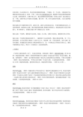 第 45 页 共 138 页



在很多的二人对话练习中，你会用说话跟拍档沟通。    一个做讲，另一个去听，可能是两个从
都要说话的双向练习。但第一个的二人练习是不需要用语言的。    我想你不用说话跟着我的指
示去做，拍档很简单，在整个练习中，我会请胸望着拍档的眼（望着示范者）就让他们示
范一下吧。在整个练习中保持目光接触，像 X 和 Y 一样。但不是要你不眨眼，只是与拍档保
持目光接触。

你在这练习中可能听到有人笑，或有人哭，或有人在你身边行过，不要分散你的注意力。       只
是望着拍档，跟着指示去做，然后留意你的体验。       像就任何的练习，创造效益的方法是全情
投入，和 100%参与。请我们多谢 X 和 Y 替我们示范（拍掌）

现在去找一个拍档，课程前不认识的，组成二人小组，分散于房间内，确保你有多点空间。

现在去找一个拍档后便面对面坐下，（确保每个人也有拍档，假如人数是单数，有一个人
没有拍档，以开玩笑的口吻问）X 众多人之中，你是唯一的一个没有拍档，为什么呢？没
有对或错，但我想念在某程度上都反映你的人生，是一个好机会去学到有关你自己，我们
不想你错过了练习，所以 Y（小组组长）会是你的拍档。

二人练习

（当所有人都有拍档）好了，开放式的坐姿，望着拍档（稍停） 留意你的体验（停 20-30
秒）留意你的体验（稍停）望着拍档的眼有什么感觉？舒适还是不舒适？你是否紧张，尴
尬，觉得想笑？（稍停）是否想望向别处？你是否已尼找到理由去望别处，不要目光接触 ？
（稍停）你是否感觉轻松，平和以及享受呢？不是对与错，只是留意你的体验。（稍停
10-15 秒）留意你的思想，感受和身体反应。留意你所有体验。（再停 10-15 秒）。

思想

留意你的思想。（稍停）你脑内的小声间在说什么？我们叫它做思想的小声音。你是否觉得
很怪？你是否在分析？为什么他们要我们对望这么久？（稍停）你是不否想着对方会怎样
看你？不知道自己的样子如何？不知道拍挡觉得你是否有吸引力？你是否担心拍档会看到
一引起你不想人看到有关你的东西？（稍停）你有否想着你拍档，批判或批评他呢？不是
对或错，只是留意你的思想。（稍停 10-15 秒）

感受

留意你的感受。你是否舒适？有否感到紧张？兴奋？担心？有压力？（稍停）你是否觉得平
静？和平？轻松？沉闷？麻木？留意你的情绪。 没有对或错，你并不是应该有什么感受的。
只是留意你的情绪。（稍停 10-15 秒）

身体知觉

留意你的身体知觉，你的身体是否紧张？你有否手心冒汗你是否屏息着呼吸？你的胃部有
否抽着？留意身体任何出现紧张的部位。（稍停）你是否身体觉得轻松？（稍停）不是对与
错，只是留意你的身体知觉。（稍停）
       第 45 页           45
 
