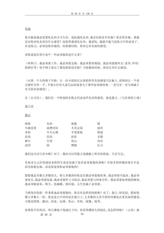 第 50 页 共 138 页




负面

你可能说我必需要吃东西才可生存，故此我吃东西。我会问你是否有做？你会答有做，那我
会问你对吃东西有什么感受？而你答我爱吃东西，我爱吃。我就不能当是练习中的必须了。
在这练习，必须是你有做的，而你做时候，你对它有负面的感受。

请你说说在你生命中一些必须做的是什么事？

（听例子：我必须要工作，我必须要交税，我必须要坐地钱，我必须要跟外父/老爷、外母/
奶奶住等）每个例子说完了都问你你没有做？当你做的时候，你对它有什么感受。



（由第一个人的便子开始，让一位小组组长出来把所有负面感觉写在板上。很快的让一个说
完便听另外一个。不要让任何人说冗辰的故事关于那些必须要的事。一直写至一页写填满了
有关的负面感觉）。

在（公司名），我们有一个特别的名称去代表这些负责的感受，就是怨言。（写在纸的上端）

怨言表

怨言

愤怒        负担     疲倦               错
不被欣赏      浪费时间   不肯定觉             放弃
害怕        不开心期   不重要权             软弱
沮丧        沉闷     抗拒               无能
渺小        失望     伤心               内疚
没用        病      憎恨               压力

我们还可以写多少呢？对了，我们可以用怨言填满板上所有的纸张，不会写完。

有很多人已经发现原来你的生命是充满了很多必须要做的事呢？有很多你所做的事并不是
因为你想去做，而是你觉得你必须要做的？

想想我是否像大多数的人，你大多数的时候是在做必须要做的事。 我必须要早起床。我必须
要洗头。我必须要化妆。我必须要听上司的话。我必须要与同事合作，我必须要处理我的顾客，
我必须做家务、吸尘、洗碗碟、倒垃圾，人生充满了必须要。

当然每次你把一件事看成必须要做时，你会有怎样的体验呢？对了：怨言。即是说，假如你
像大多数人一样，你也是大半时间花在怨言上。大多数的人多半的时间都花在某负面的感受，
可能是愤怒、激动、沮丧、反感、伤心、害怕、疲倦、病等。

如果你不信的话，明天乘地下钱或巴士时，看看周遭的人的面孔。是怎样的呢？（示范）就
       第 50 页          50
 