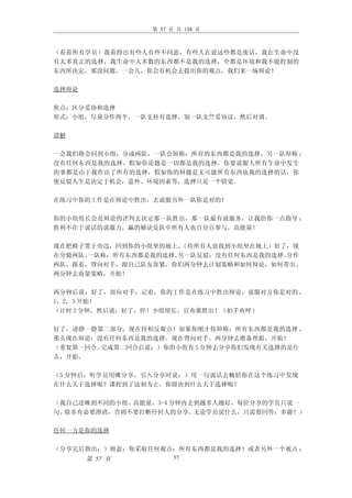 第 57 页 共 138 页



（看看所有学员）我看得出有些人有些不同意，有些人在说这些都是废话，我在生命中没
有太多真正的选择，我生命中大多数的东西都不是我的选择，全都是环境和我不能控制的
东西所决定，那没问题，一会儿，你会有机会去提出你的观点，我们来一场辩论！

选择辩论

焦点：区分妥协和选择
形式：小组，尽量分作两半，一队支持有选择，别一队支竺妥协议，然后对调。

讲解

一会我们将会回到小组，分成两队，一队会辩称：所有的东西都是我的选择，另一队辩称 ：
没有任何东西是我的选择，假如你论题是一切都是我的选择，你要说服人所有生命中发生
的事都是由于我作出了所有的选择，假如你的辩题是无可能所有东西也我的选择的话，你
便反驳人生是决定于机会，意外、环境因素等，选择只是一个错觉。

在练习中你的工作是在辩论中胜出，去说服另外一队你是对的！

你的小组组长会是辩论的评判去决定那一队胜出，那一队最有说服务，让我给你一点指导 ：
胜利不在于说话的说服力，赢的秘诀是队中所有人也百分百参与，高能量！

现在把椅子置于旁边，回到你的小组坐的地上。 （待所有人也找到小组坐在地上）好了，现
在分做两队。一队称：所有东西都是我的选择。另一队反驳：没有任何东西是我的选择。分作
两队，跟着，背向对手，跟自己队友靠紧，你们两分钟去计划策略和如何辩论，如何带出。
两分钟去商量策略，开始！

两分钟后说：好了，面向对手，记着，你的工作是在练习中胜出辩论，说服对方你是对的 ，
1，2，3 开始！
（计时 3 分钟，然后说：好了，停！小组组长，宣布谁胜出！（拍手欢呼）

好了，请静一静第二部分，现在持相反观点！如果你刚才你辩称：所有东西都是我的选择 ，
那么现在辩论：没有任何东西是我的选择。现在背向对手。两分钟去准备理据。开始！
（重复第一回合。完成第二回合后说：）你的小组有 5 分钟去分享你们发现有关选择的是什
么，开始。

（5 分钟后，听学员用咪分享，引入分享时说：）用一句说话去概括你在这个练习中发现
在什么关于选择呢？课程到了这刻为止，你留决到什么关于选择呢？

（我自己送咪到不同的小组。高能量，3-4 分钟内去到越多人越好，每位分享的学员只说一
句。除非有必要澄清，否则不要打断任何人的分享。  无论学员说什么，只需要回答：多谢！）

任何一方是你的选择

（分享完后指出：）留意：你采取任何观点：所有东西都是我的选择！或者另外一个观点 ：
       第 57 页         57
 