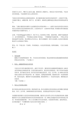 第 61 页 共 138 页



责放在自己身上，鞭打自己说自己蠢，感到内疚。请他停止，指责是于受害者角度，不是负
责任的角度，不是要你作为自己的受害者。

当你从负责任的角度去说你的故事时，你可能要比刚才说受害者故事更早一点的时空开始。
可能要早数天，或数星期，数个月，甚至数年，跟拍档去解释或没有做而导致事情这样发
生。

例如，当我在我的基本课程中去说我的受害者的故事时……（说你生命真实的受害者故事 ，
用以示范如何由受害转移到负责任。示范如何由早一点的时间开始说。特别指出你有做或没
有做的事而令到那件发生。）

记着：不是说你应该在这情况下，做了什么。只是你真正有做，或没有做，或做不成或疏忽
了，而令到事情发生。一些你留意又忽视了的讯息，一些你假装不知道的事，一些你已经知
道而选择不知的事，你以博彩心告诉自己：我可以逃脱的！没有人知道的。无论是有做或没
做过什么去创造这个情况。

所以，同一个练习同一个拍档，不同的观点，从负责任的角度。同样的规则。（写在左面的
板上）

负责任

1、 真实故事
   跟刚才告诉拍档的故事一样，今次从负责任的角度。你这次的职责是要说服你的拍你拍
   档你是有责任的。（写在板上）

2、 职责：说服拍档你是有责任的

 不是有少许责任或好像有责任，或多半有责任，我们职责是说服拍档你愿意从 100%负
 责任的角度去体验这件事。负责任就有如怀孕，你是有负责或没有，你只可以怀孕或没
 有怀孕，你不能有点怀孕。你不是负责任便是受害者。只是二分半钟，以 100%负责任的
 角度去看你生命中的这件事。你一面说时，请留意你的体验。假如你在第一次说明到拍
 档，他有站起来，确保你今次也能说服他。假如拍档在上一次没有站起来，确保他这次
 站起来。
 当然（写在板上）

3、 你自己不需要去相信

你不需要去相信你是有责任的。  那是你的生命。你可以继续以受害的角度去看事物只要你想
的话。但只二分半钟，100%转移到负责任的角度。看看你这件事会有什么体验。

为使我们更清楚什么是受害者的角度看事物，我们有几位同学已经分享过他们的故事。   我想
邀请其中几位去把他们的故事从负责任的角度再讲一次。   有哪几位愿意用负责任的角度去看
同一件事来协助我们呢？（听 2-3 位用咪分享负责任版本。有需要时作澄清，深化和发向。
直至收到最少一个清晰的例子是从负责任角度出发的。）
      第 61 页             61
 