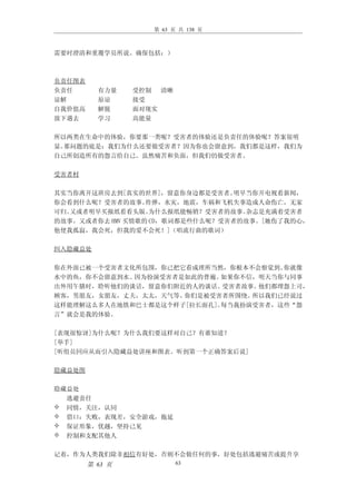 第 63 页 共 138 页



需要时澄清和重覆学员所说。确保包括：）



负责任图表
负责任       有力量    受控制 清晰
谅解        原谅     接受
自我价值高     解脱     面对现实
放下遇去      学习     高能量

所以两类在生命中的体验，你要那一类呢？受害者的体验还是负责任的体验呢？答案很明
显。那问题的底是：我们为什么还要做受害者？因为你也会留意到，我们都是这样，我们为
自己所创造所有的怨言给自己。虽然痛苦和负面，但我们仍做受害者。

受害者村

其实当你离开这班房去到[真实的世界]，留意你身边都是受害者。   明早当你开电视看新闻，
你会看到什么呢？受害者的故事。   炸弹，水灾，地震，车祸和飞机失事造成人命伤亡，无家
可归。又或者明早买报纸看看头版。   为什么报纸能畅销？受害者的故事。杂志是充满着受害者
的故事。又或者你去 HMV 买情歌的 CD，歌词都是些什么呢？受害者的故事。[她伤了我的心，
他使我孤寂，我会死，但我的爱不会死！]（唱流行曲的歌词）

纠入隐藏益处

你在外面已被一个受害者文化所包围，你已把它看成理所当然，你根本不会察觉到。 你就像
水中的鱼，你不会留意到水。因为扮演受害者是如此的普遍。 如果你不信，明天当你与同事
出外用午膳时，聆听他们的谈话，留意你们附近的人的谈话。 受害者故事。他们都埋怨上司，
顾客，男朋友，女朋友，丈夫，太太，天气等。你们是被受害者所围绕。 所以我们已经说过
这样能理解这么多人在地铁和巴士都是这个样子[拉长面孔]。每当我扮演受害者，这些“怨
言”就会是我的体验。

[表现很惊讶]为什么呢？为什么我们要这样对自己？有谁知道？
[举手]
[听组员回应从而引入隐藏益处讲座和图表。听到第一个正确答案后说]

隐藏益处图

隐藏益处
  逃避责任
 同情，关注，认同
 借口：失败，表现差，安全游戏，拖延
 保证形象，优越，坚持己见
 控制和支配其他人


记着，作为人类我们除非相信有好处，否则不会做任何的事，好处包括逃避痛苦或提升享
        第 63 页            63
 