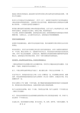 第 70 页 共 138 页




我说是 100%来自你的意向。意思是你生命里所有的事之所以这样是因为你的意向使然。（稍
停让学员接收）

你多少人不同意也不肯定我的说法？（举手）好了，如果你不同意所有生命里的成果是
100%由你意向所创造的说法，又或者你不肯定是否同意，我想你站起来去到那边站在这圈
椅子的外面。（小组组长这时把写面板移开）

即其他人都同意所有成果都是 100%由你的意向所创造，完全与运气、命运和意外无关。如果
你的生意成功，是你意向令它成功。如果它失败，便是你的意向
令它失败。如果你有美满的婚姻，是你的意向使它如此。  如果你离婚是因为你的意向令你的
婚姻失败。与你的太太、丈夫或任何东西无关。是你的意向令你的婚姻破裂。

若你不同意便站起来

如果你不同意我的说法，或你不肯定同意或不同意，你应该跟那些合情合理的人站在房间
的那边。

所有坐着的人，所有生命中的事情之所以发生是因为你的意向，对吗？如果你在课程的任
何一节迟到，都是与你的上司，交通或任何东西无关。你迟到是因为你的意向是要迟到 ，
100%，对吗？你无论是瘦或胖，太重或太轻，都跟你的父母或你的新陈代谢和你所吃的食
物无关。是你的意向令你有现在重量，对吗？当你生病都是因为你的意向。

没有意外，命运和好运或不好运，全是来自你的意向上

（继续这样做直至有足够数目的人站在圈的外面，若有些人不愿意动是没有问题的，只是
嘲弄一下他们，给他们多些出位的例子。）

好了，不要去理性化或哲理化这个说法了，就让我们去做一个练习去亲身体验一下。

在这个练习中，你的意向是从这儿开始（示范）在圈的这一边，穿过圆圈去到对面，就像
这样，即是说你要创造的成果是由这里去到那里（再示范）很简单，由我这里开始，穿过
此圈到另外一边。

所有人都明白了吗？就像一个科学家验，把字数减至最低就能清楚的看到是什么创造成果
的。你的意向是由那边来到这边。这就是你要在这练习创造的成果。

每个人也有机会这样做，每次一个人做。当你穿过这个圈，每个人也要用一个不同的方法
（稍停让学员接收）

对了，你从这里到那里的方法必需要跟先前的看得出不同。你们的意向都是一样，但每个人
必定要用一个不同的方法。

在这练习里，私语的规则可以暂援，你可以谈话，笑，拍掌，欢呼等，当你穿过圈时，每
     第 70 页            70
 