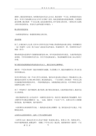 第 72 页 共 138 页




就像 X、我说是你的意向。如果我有意向从这儿去东京、我会找到一个方法。如果我没有意向
要去，有多少飞机或船去东京又有什么用呢？没用、  故此是我的意向创造那成果。只要我的
意向清晰、 我会找到一个方法去做、这也是我的看法、但不是练习的目的。（很快会有人说练
习的目的是要好玩。若没有人这样说便告诉他们：）

练习的目的是好玩

（如果你觉得好玩）你便联系到练习的目的。

意向讲座

好了、让我们深入点去看。有多少人曾经有过这个体验、你说你的意向要去那边（指着圈的另
一边）但最终（示范）到了这边？意思是有这些意向，但成果却不一样，有谁曾经有这个
体验（举手）

譬如你的意向是要每个月储蓄你的薪金的 10%，但年尾却看到存折有透支。又或者你的意向
是要找一个伴侣结婚和共同生活，但至今仍是孤家寡人。你说要减肥但在磅上显示你重了
10 磅。

每当我们的成果跟他们所说的意向有出入、我们会如何去解释呢？

我们有一个受害者故事！我没有储蓄因为通胀、生活指数上升、我没有减肥因为工作太忙没
有时间做运动。

有多少曾经试过（找三个高大男生出来协助，他们站在意向练习的起点）譬如我对自己说 ：
我的意向是要有 10,000,000 在银行。那是我的意向，一千万在银行。同时我有一些对自己的
信念跟我所要的理想有冲突。      一些防碍我的意向，局限我的能力的信念。 可否举例有关这些
局限性信念呢（举手）

对了（听取例子）我不够聪明、我不值得、我不想比爸更成功、又或者我没有能力、我没有这
么大的价值。

（然后指派每位男士去代表其中一局限性信念的声音。每位男士紧捉你的手臂或腰带。你尽
力像所有学员般走到圈的另一边，一边说：我要有一千万在户口中，而那几位男士却抓紧
你重复说：我不够聪明、我不值得等）

（对着那位出来协助的学员说：）我的意向是要去到圈的一边、你们意向是不让我去、不是
假装是真的。

示范用力去到房间的另一边但三个男人把那人捉着

（对所有人说）我问过有多少人有这个体验？你说要去那儿，你努力工作，你挣扎多年，
但却不能梦想成真。就像这样！（跟随三个学员示范）我会的，我要做得到！我要有一千万
       第 72 页           72
 