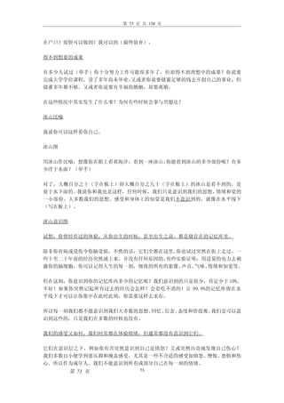 第 73 页 共 138 页



在户口！很快可以做到！我可以的（最终放弃）。

得不到想要的成果

有多少人试过（举手）你十分努力工作可能很多年了，但却得不到理想中的成果？你说要
完成大学学位课程，读了多年尚未毕业。又或者你说要储蓄足够的钱去开创自己的事业，但
储蓄多年都不够。又或者你说要有幸福的婚姻，却要离婚。

在这些情况中其实发生了什么事？为何有些时候会事与兴愿达？

冰山比喻

我说你可以这样看你自己。

冰山图

用冰山作比喻，想像你在船上看着海洋，看到一座冰山。你能看到冰山的多少部份呢？有多
少浮于水面？（举手）

对了，大概百分之十（字在板上）即大概百分之九十（字在板上）的冰山是看不到的，是
处于水下面的。我说你和我也是这样，任何时候，我们只是意识到我们的思想、情绪和觉的
一小部份。大多数我们的思想、感受和身体上的知觉是我们不意识到的，就像在水平线下
（写在板上）。

冰山意识图

试想：你曾经有过的体验，从你出生的时候，甚至出生之前，都是储存在的记忆库里。

除非你有病或受伤令你脑受损，不然的话，它们全都在这里。你也试过突然在街上走过，一
些十至二十年前的经历突然涌上来，并没有任何原因的。有些实验证明：用适量的电力去刺
激你的脑细胞，你可以记得人生的每一刻，细致的所有的影像、声音、气味、情绪和知觉等。

但在这刻，你意识到你的记忆库内多少的记忆呢？我们意识到的只是很少，肯定少于 10%。
幸好！如果你突然记起所有过去的经历会怎样？会是吃不消的！让 99.9%的记忆库留在水
平线下才可以让你集中在此时此刻，你需要这样去求存。

所以每一刻我们都不能意识到我们大多数的思想、回忆、信念、态度和价值观。我们是可以意
识到这些的，只是我们在多数的时候也没有。

我们的感受又如何，我们时常都在体验情绪，但通常都没有意识到它们。

它们在意识层之下，例如你有否突然意识到自己是愤怒？又或突然出奇地发现自己伤心？
我们多数自小便学到要压抑和掩盖感受，尤其是一些不合适的感受如愤怒、憎恨、恐惧和伤
心。所以作为成年人、我们不能意识到所有或部分自己在每一刻的情绪。
        第 73 页         73
 