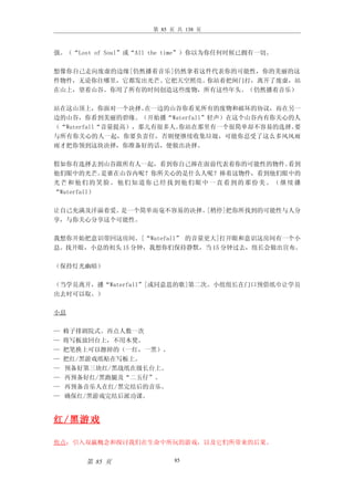 第 85 页 共 138 页



强。（“Lost of Soul”或“All the time”）你以为你任何时候已拥有一切。

想像你自己走向废虚的边缘[仍然播着音乐]仍然拿着这件代表你的可能性，你的美丽的这
件物件，无论你往哪里，它都发出光芒。它把天空照亮。你站着把闸门打，离开了废虚，站
在山上，望着山谷。你用了所有的时间创造这些废物，所有这些年头。（仍然播着音乐）

站在这山顶上，你面对一个决择。    在一边的山谷你看见所有的废物和破坏的协议，而在另一
边的山谷，你看到美丽的碧缘。（开始播“Waterfall”轻声）在这个山谷内有你关心的人
（“Waterfall“音量提高），那儿有很多人。你站在那里有一个很简单却不容易的选择。要
与所有你关心的人一起，你要负责任，否则便继续收集垃圾，可能你忍受了这么多风风雨
雨才把你领到这块决择，你准备好的话，便做出决择。

假如你有选择去到山谷跟所有人一起，看到你自己捧在面前代表着你的可能性的物件。    看到
他们眼中的光芒。    是谁在山谷内呢？你所关心的是什么人呢？捧着这物件，看到他们眼中的
光芒和他们的笑脸。他们知道你已经找到他们眼中一直看到的那份美。（继续播
“Waterfall）

让自己充满及洋溢着爱。是一个简单而毫不容易的决择。[稍停]把你所找到的可能性与人分
享，与你关心分享这个可能性。

我想你开始把意识带回这房间。[“Watefall” 的音量更大]打开眼和意识这房间有一个小
息。找开眼，小息的初头 15 分钟，我想你们保持静默，当 15 分钟过去，组长会做出宣布。

（保持灯光幽暗）

（当学员离开，播“Waterfall”[或同意思的歌]第二次。小组组长在门口预借纸巾让学员
出去时可以取。）

小息

—   椅子排剧院式。再点人数一次
—   将写板放回台上，不用木凳。
—   把笔换上可以擦掉的（一红，一黑）。
—   把红/黑游戏纸贴在写板上。
—   预备好第三块红/黑战纸在级长台上。
—   再预备好红/黑跑腿及“二五仔”。
—   再预备音乐人在红/黑完结后的音乐。
—   确保红/黑游戏完结后派功课。


红 / 黑游戏

焦点：引入双羸概念和探讨我们在生命中所玩的游戏，以及它们所带来的后果。


       第 85 页              85
 