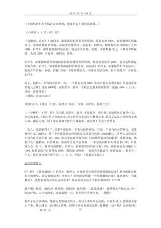 第 97 页 共 138 页



（小组组长们出去场内走动和叫：你要什么？保持高能量。）

（5 分钟后：）停！停！停！

（高能量，迫切！）拍挡 B，如果你的拍挡是有所保留，没有去到 100%，你知道他在欺碥
自己，你知道他有更多的，站起来给他回应。站起来，拍挡 B，如果你的拍挡你没有去到
100%。拍挡 A，如果你的拍挡是站着，他是在告诉你：来吧，不要斯骗自己，不要再有所保
留，去到 100%！多谢你，拍挡 B，请坐。

拍挡 A，如果你知道你的拍挡在问你问题时有所保留，他并没有给你 100%，他只是待你好，
合情合理，拍挡 A，如果你想你的拍挡给你更多，站起来！拍挡 B，如果你的拍挡是站着，
他是在告诉你：来吧，给我 100%！不要再做好人，不要再合情合理。付出你所有！多谢你 ，
拍挡 A。

好了，拍挡 A，你有机会再来一次，一个机会去到 100%。你会有什么会损失呢？只是我生命
里的几分外！付出 100%吧！而拍挡 B，别外一个机会去服务你的拍挡，给他 100%。 2、
                                           1、 3，
开始！你要什么？
（播歌：Desperado）

(歌曲完毕：)最后一分钟：拍挡 A！最后一分钟，拍挡 B，你要什么？

（一分钟后：）停！停！闭上眼。拍挡 A，放开。不是抗争，放开吧。无论你内心有些什么，
让它出来吧。有眼泪便让它流出来。内心有些什么会让它释放出来。 你用了这么多时间将东西
压抑，藏在心内，用了这么多精力把自己锁起来。放开吧！无论有些什么。

一会儿，是到拍挡 B 了。记着不是抗争，不是与拍挡对抗，只是一个表白内心的机会，无论
有些什么。拍挡 A，是一个让你服务拍挡的机会方法是付出你 100%的精力。有些人已经很多
年没有在生命中参与过 100%。 你凡事也要合情合理。    付出你所有给你的拍挡。 重复问他：你
要什么？拍挡 B，只是释放，你说什么也不会重要 — 重复说同样的东西也不打紧，只是
深入点。好了，打开你的眼睛。拍挡 A，如果你的拍挡给了你 100%，确保你也会对他付出
100%。如果他没有对你付出 100%，都给他 100%吧。一直做直至我说停。望着前面 ，那里有一
个人，你可以令他有所不同。1、2、3，开始！（重复以上练习）

总结你要什么

停！停！（快而迫切！）拍挡 B，拍挡 A，让你所有压抑着的感受膨胀起来！那些被你压抑
多年的感受，让它膨胀起来！更加大！直到你觉得像一个快要爆的汽球！越来越大！当我
数到 3，我想你将内心所有也叫出来！你从来没有这么大和长的叫声！1-2-3！

放开吧！放开 拍挡 A！放开吧，拍挡 B！放开吧！（温柔语调）。深呼吸大声放出来。再一
次深呼吸，大声放出来。再深深的一口，再有用声音呼出来。（稍停）

你花了这么多时间，做别人想你成为的人，花这么多时间去抗拒，对抗拒自己。是时候去停
止斗争，停止战争。是时候去投降，投降于你本来就是这样。投降吧，放开吧！让你做回自
      第 97 页             97
 