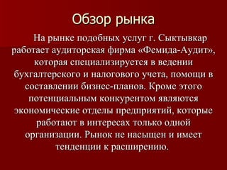 Обзор рынка На рынке подобных услуг г. Сыктывкар работает аудиторская фирма «Фемида-Аудит», которая специализируется в ведении бухгалтерского и налогового учета, помощи в составлении бизнес-планов. Кроме этого потенциальным конкурентом являются экономические отделы предприятий, которые работают в интересах только одной организации. Рынок не насыщен и имеет тенденции к расширению.  