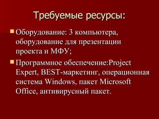 Требуемые ресурсы: Оборудование: 3 компьютера, оборудование для презентации проекта и МФУ; Программное обеспечение: Project Expert ,  BEST -маркетинг, операционная система  Windows , пакет  Microsoft Office , антивирусный пакет. 