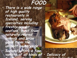 FOOD There is a wide range of high quality restaurants in Iceland, serving specialties including freshly caught seafood, meat from naturally reared animals and prize game from the unspoilt countryside. Iceland offers a fine variety of all kinds of foods produced locally. The quality is excellent, in part because of a very clean environment. Perhaps the best is lamb meat, mostly because the sheep range freely in the mountains. Iceland has strict regulations relating to meat production. Delicacy of Icelandic's dish “Sad blockhead” 