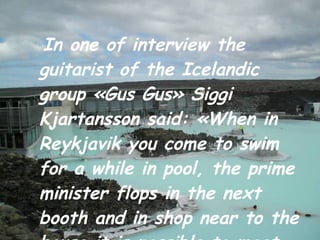 In one of interview the guitarist of the Icelandic group «Gus Gus» Siggi Kjartansson said: «When in Reykjavik you come to swim for a while in pool, the prime minister flops in the next   booth and in shop near to the house it is possible to meet the president of the country». 