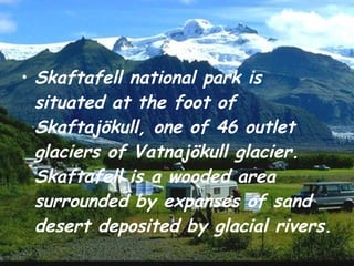 Skaftafell national park is situated at the foot of Skaftajökull, one of 46 outlet glaciers of Vatnajökull glacier. Skaftafell is a wooded area surrounded by expanses of sand desert deposited by glacial rivers. 