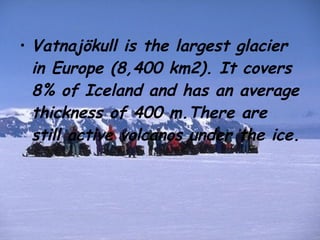 Vatnajökull is the largest glacier in Europe (8,400 km2). It covers 8% of Iceland and has an average thickness of 400 m.There are still active volcanos under the ice. 